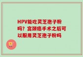 HPV能吃灵芝孢子粉吗？宫颈癌手术之后可以服用灵芝孢子粉吗