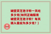破壁灵芝孢子粉一天吃多少克(如何正确服用破壁灵芝孢子粉？每天摄入量应为多少克？)