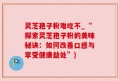 灵芝孢子粉难吃不_“探索灵芝孢子粉的美味秘诀：如何改善口感与享受健康益处”)