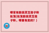 哪家有散装灵芝孢子粉批发(批发散装灵芝孢子粉，哪里有卖的？)