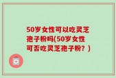 50岁女性可以吃灵芝孢子粉吗(50岁女性可否吃灵芝孢子粉？)