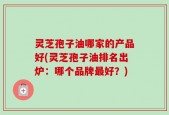 灵芝孢子油哪家的产品好(灵芝孢子油排名出炉：哪个品牌最好？)