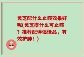 灵芝配什么止咳效果好呢(灵芝搭什么可止咳？推荐配伴侣佳品，有效护肺！)