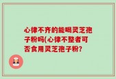 心律不齐的能喝灵芝孢子粉吗(心律不整者可否食用灵芝孢子粉？