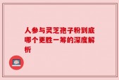 人参与灵芝孢子粉到底哪个更胜一筹的深度解析