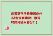 吃灵芝孢子粉腹泻吃什么好(饮食建议：腹泻时如何摄入养分？)