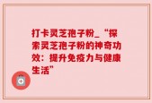 打卡灵芝孢子粉_“探索灵芝孢子粉的神奇功效：提升免疫力与健康生活”