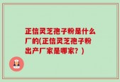正信灵芝孢子粉是什么厂的(正信灵芝孢子粉出产厂家是哪家？)