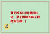 灵芝粉五红汤(重磅红汤：灵芝粉加五味子炖出亚东康！)