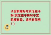 子宫肌瘤好吃灵芝孢子粉(灵芝孢子粉对子宫肌瘤有益，请问有效吗？)