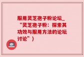 服用灵芝孢子粉论坛_“灵芝孢子粉：探索其功效与服用方法的论坛讨论”)