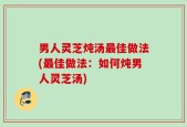 男人灵芝炖汤最佳做法(最佳做法：如何炖男人灵芝汤)