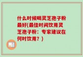什么时候喝灵芝孢子粉最好(最佳时间饮用灵芝孢子粉：专家建议在何时饮用？)