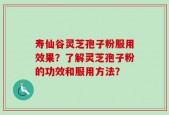 寿仙谷灵芝孢子粉服用效果？了解灵芝孢子粉的功效和服用方法？