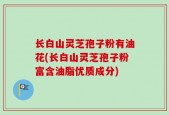 长白山灵芝孢子粉有油花(长白山灵芝孢子粉富含油脂优质成分)
