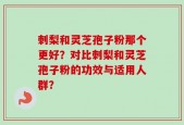 刺梨和灵芝孢子粉那个更好？对比刺梨和灵芝孢子粉的功效与适用人群？
