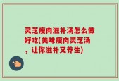 灵芝瘦肉滋补汤怎么做好吃(美味瘦肉灵芝汤，让你滋补又养生)