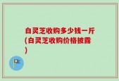 白灵芝收购多少钱一斤(白灵芝收购价格披露)