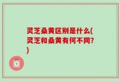 灵芝桑黄区别是什么(灵芝和桑黄有何不同？)