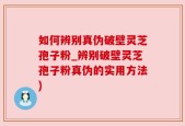 如何辨别真伪破壁灵芝孢子粉_辨别破壁灵芝孢子粉真伪的实用方法)