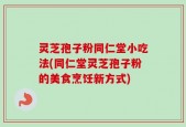 灵芝孢子粉同仁堂小吃法(同仁堂灵芝孢子粉的美食烹饪新方式)