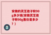 安徽的灵芝孢子粉90g多少钱(安徽灵芝孢子粉90g售价是多少？)