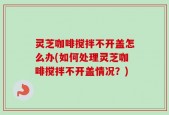 灵芝咖啡搅拌不开盖怎么办(如何处理灵芝咖啡搅拌不开盖情况？)