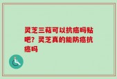 灵芝三萜可以抗癌吗贴吧？灵芝真的能防癌抗癌吗