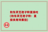 敖东灵芝孢子粉直接吃(敖东灵芝孢子粉：直接食用效果佳)