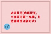 店塔灵芝(店塔灵芝，中国灵芝第一品牌，打造健康生活新方式)