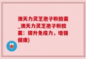 澳天力灵芝孢子粉胶囊_澳天力灵芝孢子粉胶囊：提升免疫力，增强健康)