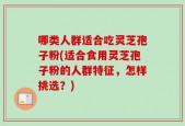 哪类人群适合吃灵芝孢子粉(适合食用灵芝孢子粉的人群特征，怎样挑选？)