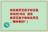 态乐美灵芝孢子好还是林岛好(对比  态乐美灵芝孢子和林岛灵芝，哪种更好？)