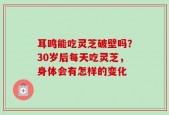 耳鸣能吃灵芝破壁吗？30岁后每天吃灵芝，身体会有怎样的变化