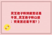 灵芝孢子粉到底苦还是不苦_灵芝孢子粉口感：究竟苦还是不苦？)