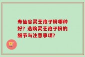 寿仙谷灵芝孢子粉哪种好？选购灵芝孢子粉的细节与注意事项？