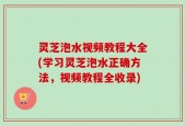 灵芝泡水视频教程大全(学习灵芝泡水正确方法，视频教程全收录)