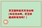 灵芝磨粉能天天泡水喝(每日泡水喝，灵芝研磨成粉有效吗？)