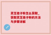 灵芝孢子粉怎么获取_获取灵芝孢子粉的方法与步骤详解