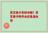 灵芝孢子怎样冲服？灵芝孢子粉开水还是温水泡