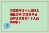 灵芝孢子油十大品牌含硒量高吗(灵芝孢子油品牌含高量硒？十大品牌解析)