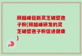 顾越峰菇新灵芝破壁孢子粉(顾越峰研发的灵芝破壁孢子粉促进健康)