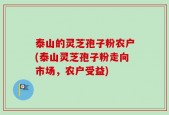 泰山的灵芝孢子粉农户(泰山灵芝孢子粉走向市场，农户受益)