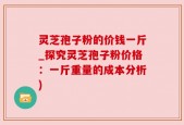 灵芝孢子粉的价钱一斤_探究灵芝孢子粉价格：一斤重量的成本分析)