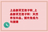 上品都灵芝孢子粉_上品都灵芝孢子粉：天然养生珍品，提升免疫力与健康