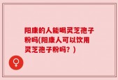 阳康的人能喝灵芝孢子粉吗(阳康人可以饮用灵芝孢子粉吗？)