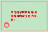 灵芝孢子粉真好用(超级好用的灵芝孢子粉，赞！