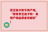 灵芝孢子粉不同产地_“探索灵芝孢子粉：各地产地品质差异解析”)
