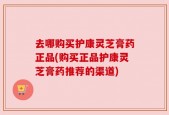 去哪购买护康灵芝膏药正品(购买正品护康灵芝膏药推荐的渠道)