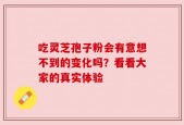 吃灵芝孢子粉会有意想不到的变化吗？看看大家的真实体验